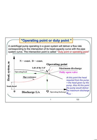 122
1 122
““Operating point or duty pointOperating point or duty point ““
At this point the headAt this point the head
required from the pumprequired from the pump
= the head given by the= the head given by the
pump .Also At this pointpump .Also At this point
the pump would deliverthe pump would deliver
the maximum dischargethe maximum discharge
QQmaxmax ..
A centrifugal pump operating in a given system will deliver a flA centrifugal pump operating in a given system will deliver a flow rateow rate
corresponding to the intersection of its headcorresponding to the intersection of its head--capacity curve with the pipecapacity curve with the pipe
system curve. The intersection point is calledsystem curve. The intersection point is called ““ Duty point or operating pointDuty point or operating point””
 