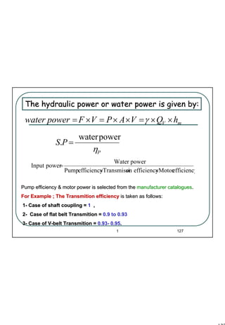 127
1 127
mV hQVAPVFpowerwater ××=××=×= γ
P
PS
η
powerwater
. =
The hydraulic power or water power is given by:The hydraulic power or water power is given by:
efficiencyMotorefficiencyonTransmissiefficiencyPump
powerWater
powerInput
××
=
Pump efficiency & motor power is selected from thePump efficiency & motor power is selected from the manufacturer cataloguesmanufacturer catalogues..
For Example ; The Transmition efficiencyFor Example ; The Transmition efficiency is taken as follows:is taken as follows:
11-- Case of shaft coupling =Case of shaft coupling = 11 ,,
22-- Case of flat belt Transmition =Case of flat belt Transmition = 0.9 to 0.930.9 to 0.93
33-- Case of VCase of V--belt Transmition =belt Transmition = 0.930.93-- 0.950.95..
 