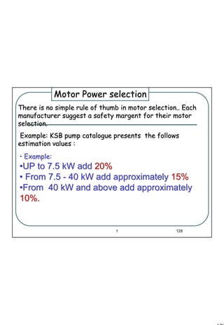 128
1 128
•• Example:Example:
••UP to 7.5 kW addUP to 7.5 kW add 20%20%
•• From 7.5From 7.5 -- 40 kW add approximately40 kW add approximately 15%15%
••From 40 kW and above add approximatelyFrom 40 kW and above add approximately
10%.10%.
There is no simple rule of thumb in motor selection.. EachThere is no simple rule of thumb in motor selection.. Each
manufacturer suggest a safety margent for their motormanufacturer suggest a safety margent for their motor
selection.selection.
Example:Example: KSB pump catalogueKSB pump catalogue presents the followspresents the follows
estimation values :estimation values :
Motor Power selectionMotor Power selection
 