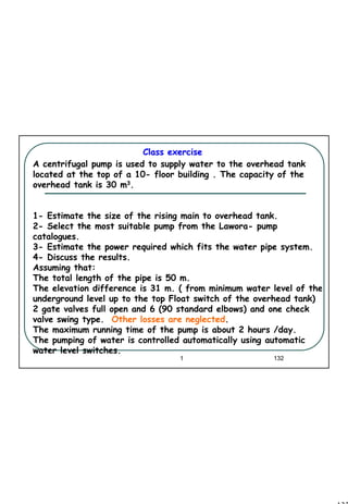 132
1 132
A centrifugal pump is used to supply water to the overhead tank
located at the top of a 10- floor building . The capacity of the
overhead tank is 30 m3.
1- Estimate the size of the rising main to overhead tank.
2- Select the most suitable pump from the Lawora- pump
catalogues.
3- Estimate the power required which fits the water pipe system.
4- Discuss the results.
Assuming that:
The total length of the pipe is 50 m.
The elevation difference is 31 m. ( from minimum water level of the
underground level up to the top Float switch of the overhead tank)
2 gate valves full open and 6 (90 standard elbows) and one check
valve swing type. Other losses are neglected.
The maximum running time of the pump is about 2 hours /day.
The pumping of water is controlled automatically using automatic
water level switches.
Class exerciseClass exercise
 