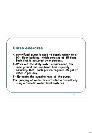 133
1 133
Class exercise
A centrifugal pump is used to supply water to aA centrifugal pump is used to supply water to a
1010-- floor building, which consists of 35 flats.floor building, which consists of 35 flats.
Each flat is occupied by 6 persons.Each flat is occupied by 6 persons.
11--Work out the daily water requirement, theWork out the daily water requirement, the
underground and overhead tank capacity.underground and overhead tank capacity.
Assuming that, each person requires 35 gal ofAssuming that, each person requires 35 gal of
water / per day.water / per day.
22-- Estimate the pumping rate of the pump.Estimate the pumping rate of the pump.
The pumping of water is controlled automaticallyThe pumping of water is controlled automatically
using automatic water level switches.using automatic water level switches.
 