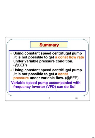 136
1 136
Using constant speed centrifugal pumpUsing constant speed centrifugal pump
,it is not possible to get,it is not possible to get a const flow ratea const flow rate
under variable pressure condition.under variable pressure condition.
(@BEP)(@BEP)
Using constant speed centrifugal pumpUsing constant speed centrifugal pump
,it is not possible to get a,it is not possible to get a constconst
pressurepressure under variable flow.under variable flow. (@BEP)(@BEP)
Variable speed pump accompanied with
frequency inverter (VFD) can do So!
SummarySummary
 