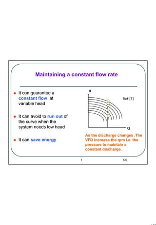 139
1 139
Maintaining a constant flow rate
It can guarantee aIt can guarantee a
constant flowconstant flow atat
variable headvariable head
It can avoid toIt can avoid to run outrun out ofof
the curve when thethe curve when the
system needs low headsystem needs low head
It canIt can save energysave energy
Q
H
As the discharge changes .TheAs the discharge changes .The
VFD increase the rpm i.e. theVFD increase the rpm i.e. the
pressure to maintain apressure to maintain a
constant discharge.constant discharge.
Ref [7]
 