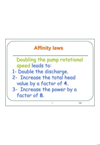 143
1 143
Doubling the pump rotationalDoubling the pump rotational
speedspeed leads to:leads to:
11-- Double the discharge.Double the discharge.
22-- Increase the total headIncrease the total head
value by a factor ofvalue by a factor of 4.4.
33-- Increase the power by aIncrease the power by a
factor offactor of 88..
Affinity lawsAffinity laws
 