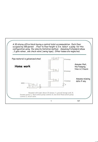 147
1 147
Assume that,
the Pumping
time is 3 hours
A 30-storey office block having a central toilet accommodation . Each floor
occupied by 100 person . Floor to floor height is 3 m. Select a pump for this
configuration using the velocity limitation method. Assuming 5 standard elbow
, 2 gate valves , one check valve ( swing type) . Other losses are neglected.
Pipe material is galvanized steel
Home workHome work
Assume missing
data if any.
 