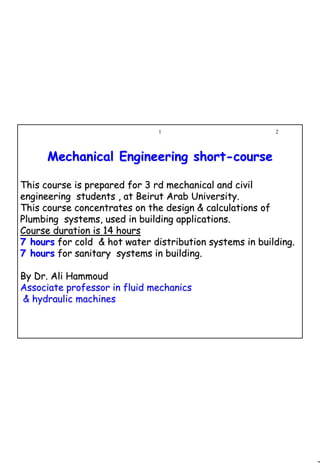 2
1 2
Mechanical Engineering shortMechanical Engineering short--coursecourse
This course is prepared for 3 rd mechanical and civilThis course is prepared for 3 rd mechanical and civil
engineering students , at Beirut Arab University.engineering students , at Beirut Arab University.
This course concentrates on the design & calculations ofThis course concentrates on the design & calculations of
Plumbing systems, used in building applications.Plumbing systems, used in building applications.
Course duration is 14 hoursCourse duration is 14 hours
7 hours7 hours for cold & hot water distribution systems in building.for cold & hot water distribution systems in building.
7 hours7 hours for sanitary systems in building.for sanitary systems in building.
By Dr. Ali HammoudBy Dr. Ali Hammoud
Associate professor in fluid mechanicsAssociate professor in fluid mechanics
& hydraulic machines& hydraulic machines
 