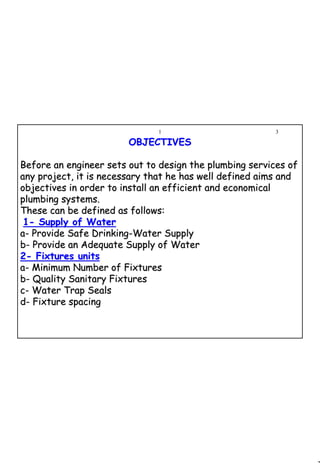 3
1 3
OBJECTIVESOBJECTIVES
Before an engineer sets out to design the plumbing services ofBefore an engineer sets out to design the plumbing services of
any project, it is necessary that he has well defined aims andany project, it is necessary that he has well defined aims and
objectives in order to install an efficient and economicalobjectives in order to install an efficient and economical
plumbing systems.plumbing systems.
These can be defined as follows:These can be defined as follows:
11-- Supply of WaterSupply of Water
aa-- Provide Safe DrinkingProvide Safe Drinking--Water SupplyWater Supply
bb-- Provide an Adequate Supply of WaterProvide an Adequate Supply of Water
22-- Fixtures unitsFixtures units
aa-- Minimum Number of FixturesMinimum Number of Fixtures
bb-- Quality Sanitary FixturesQuality Sanitary Fixtures
cc-- Water Trap SealsWater Trap Seals
dd-- Fixture spacingFixture spacing
 