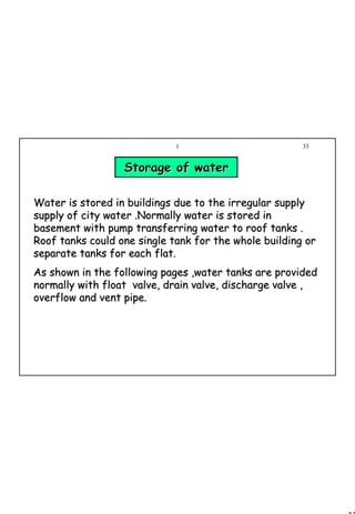 33
1 33
Water is stored in buildings due to the irregular supplyWater is stored in buildings due to the irregular supply
supply of city water .Normally water is stored insupply of city water .Normally water is stored in
basement with pump transferring water to roof tanks .basement with pump transferring water to roof tanks .
Roof tanks could one single tank for the whole building orRoof tanks could one single tank for the whole building or
separate tanks for each flat.separate tanks for each flat.
As shown in the following pages ,water tanks are providedAs shown in the following pages ,water tanks are provided
normally with float valve, drain valve, discharge valve ,normally with float valve, drain valve, discharge valve ,
overflow and vent pipe.overflow and vent pipe.
Storage of waterStorage of water
 