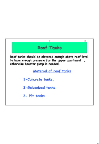 35
1 35
Material of roof tanksMaterial of roof tanks
11--Concrete tanks.Concrete tanks.
22--Galvanized tanks.Galvanized tanks.
33-- PPrPPr tankstanks.
Roof TanksRoof Tanks
Roof tanks should be elevated enough above roof levelRoof tanks should be elevated enough above roof level
to have enough pressure for the upper apartment ,to have enough pressure for the upper apartment ,
otherwise booster pump is needed.otherwise booster pump is needed.
 