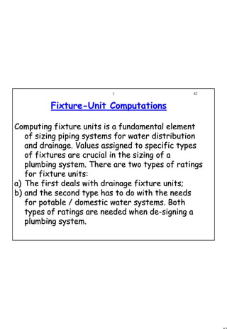 42
1 42
FixtureFixture--Unit ComputationsUnit Computations
Computing fixture units is a fundamental elementComputing fixture units is a fundamental element
of sizing piping systems for water distributionof sizing piping systems for water distribution
and drainage. Values assigned to specific typesand drainage. Values assigned to specific types
of fixtures are crucial in the sizing of aof fixtures are crucial in the sizing of a
plumbing system. There are two types of ratingsplumbing system. There are two types of ratings
for fixture units:for fixture units:
a)a) The first deals with drainage fixture units;The first deals with drainage fixture units;
b)b) and the second type has to do with the needsand the second type has to do with the needs
for potable / domestic water systems. Bothfor potable / domestic water systems. Both
types of ratings are needed when de­signing atypes of ratings are needed when de­signing a
plumbing system.plumbing system.
 