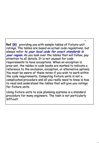 43
1 43
Ref [Ref [88]] providing you with sample tables of fixtureproviding you with sample tables of fixture--unitunit
ratings. The tables are based on actual code regulations, butratings. The tables are based on actual code regulations, but
always referalways refer to your local code for exact standards into your local code for exact standards in
your regionyour region. As you look over the tables that will follow, pay. As you look over the tables that will follow, pay
attention to all details. It is not unusual for codeattention to all details. It is not unusual for code
requirements to have exceptions. When an exception isrequirements to have exceptions. When an exception is
pres­ent, the tables in code books are marked to indicate apres­ent, the tables in code books are marked to indicate a
reference to the exclusion, exception, or alternative options.reference to the exclusion, exception, or alternative options.
You must be aware of these notes if you wish to work withinYou must be aware of these notes if you wish to work within
the code requirements. Computing fixture units is not athe code requirements. Computing fixture units is not a
complicated procedure and all you really need to know is howcomplicated procedure and all you really need to know is how
to read and understand the tables that will give you ratingsto read and understand the tables that will give you ratings
for fixture units.for fixture units.
Using fixture units to size plumbing systems is a standardUsing fixture units to size plumbing systems is a standard
procedure for many engineers. The task is not particularlyprocedure for many engineers. The task is not particularly
difficult.difficult.
 
