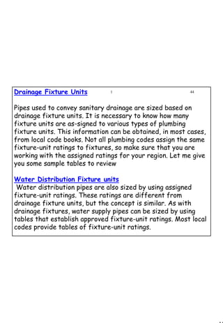 44
1 44Drainage Fixture Units
Pipes used to convey sanitary drainage are sized based on
drainage fixture units. It is necessary to know how many
fixture units are as­signed to various types of plumbing
fixture units. This information can be obtained, in most cases,
from local code books. Not all plumbing codes assign the same
fixture-unit ratings to fixtures, so make sure that you are
working with the assigned ratings for your region. Let me give
you some sample tables to review
Water Distribution Fixture units
Water distribution pipes are also sized by using assigned
fixture-unit ratings. These ratings are different from
drainage fixture units, but the concept is similar. As with
drainage fixtures, water supply pipes can be sized by using
tables that establish approved fixture-unit ratings. Most local
codes provide tables of fixture-unit ratings.
 
