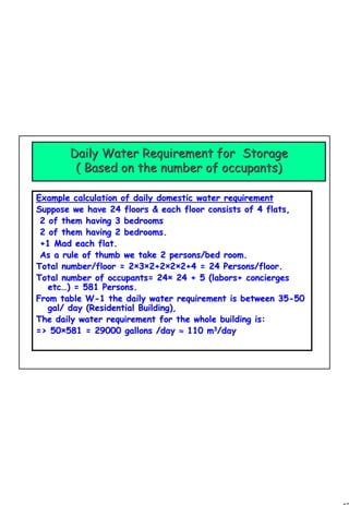 47
1 47
Daily Water RequirementDaily Water Requirement for Storagefor Storage
( Based on the number of occupants)( Based on the number of occupants)
Example calculation of daily domestic water requirementExample calculation of daily domestic water requirement
Suppose we have 24 floors & each floor consists of 4 flats,Suppose we have 24 floors & each floor consists of 4 flats,
2 of them having 3 bedrooms2 of them having 3 bedrooms
2 of them having 2 bedrooms.2 of them having 2 bedrooms.
+1 Mad each flat.+1 Mad each flat.
As a rule of thumb we take 2 persons/bed room.As a rule of thumb we take 2 persons/bed room.
Total number/floor = 2Total number/floor = 2××33××2+22+2××22××2+4 = 24 Persons/floor.2+4 = 24 Persons/floor.
Total number of occupants= 24Total number of occupants= 24×× 24 + 5 (labors+ concierges24 + 5 (labors+ concierges
etcetc……) = 581 Persons.) = 581 Persons.
From table WFrom table W--1 the daily water requirement is between 351 the daily water requirement is between 35--5050
gal/ day (Residential Building),gal/ day (Residential Building),
The daily water requirement for the whole building is:The daily water requirement for the whole building is:
=> 50=> 50××581 = 29000 gallons /day581 = 29000 gallons /day ≈≈ 110110 mm33
/day/day
 