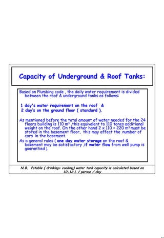 48
1 48
Capacity of Underground & Roof Tanks:Capacity of Underground & Roof Tanks:
Based on Plumbing code , the daily water requirement is dividedBased on Plumbing code , the daily water requirement is divided
between the roof & underground tanks as follows:between the roof & underground tanks as follows:
1 day's water requirement on the roof &1 day's water requirement on the roof &
2 day2 day’’s on the ground floor ( standard ).s on the ground floor ( standard ).
As mentioned before the total amount of water needed for the 24As mentioned before the total amount of water needed for the 24
floors building is 110 mfloors building is 110 m33
,this equivalent to 110 tones additional,this equivalent to 110 tones additional
weight on the roof. On the other hand 2 x 110 = 220 mweight on the roof. On the other hand 2 x 110 = 220 m33
must bemust be
stored in the basement floor, this may affect thestored in the basement floor, this may affect the number ofnumber of
carscars in the basement.in the basement.
As a general rules (As a general rules ( one day water storageone day water storage on the roof &on the roof &
basement may be satisfactory ,basement may be satisfactory ,if water flowif water flow from well pump isfrom well pump is
guarantiedguarantied ).).
N.B. Potable ( drinking+ cooking) water tank capacity is calculN.B. Potable ( drinking+ cooking) water tank capacity is calculated based onated based on
1010--12 L / person / day12 L / person / day
 