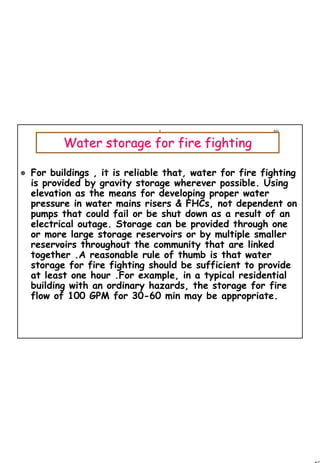 49
1 49
Water storage for fire fightingWater storage for fire fighting
For buildings , it is reliable that, water for fire fighting
is provided by gravity storage wherever possible. Using
elevation as the means for developing proper water
pressure in water mains risers & FHCs, not dependent on
pumps that could fail or be shut down as a result of an
electrical outage. Storage can be provided through one
or more large storage reservoirs or by multiple smaller
reservoirs throughout the community that are linked
together .A reasonable rule of thumb is that water
storage for fire fighting should be sufficient to provide
at least one hour .For example, in a typical residential
building with an ordinary hazards, the storage for fire
flow of 100 GPM for 30-60 min may be appropriate.
 