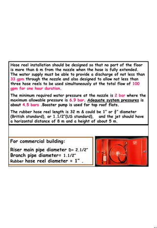 50
1 50Hose reel installation should be designed so that no part of the floor
is more than 6 m from the nozzle when the hose is fully extended.
The water supply must be able to provide a discharge of not less than
33 gpm through the nozzle and also designed to allow not less than
three hose reels to be used simultaneously at the total flow of 100
gpm for one hour duration.
The minimum required water pressure at the nozzle is 2 bar where the
maximum allowable pressure is 6.9 bar6.9 bar.. Adequate system pressuresAdequate system pressures isis
aboutabout 4.5 bars4.5 bars .Booster pump is used for top roof flats..Booster pump is used for top roof flats.
The rubber hose reel length is 32 m & could be 1” or ¾” diameter
(British standard), or 1.1/2”(US standard), and the jet should have
a horizontal distance of 8 m and a height of about 5 m.
For commercial building:
Riser main pipe diameter D= 2.1/2”
Branch pipe diameter= 1.1/2”
Rubber hose reel diameter = 1” .
 