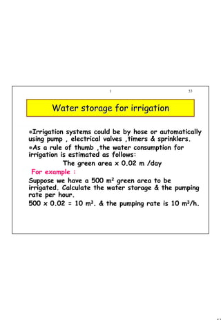 53
1 53
Irrigation systems could be by hose or automatically
using pump , electrical valves ,timers & sprinklers.
As a rule of thumb ,the water consumption for
irrigation is estimated as follows:
The green area x 0.02 m /day
For example :
Suppose we have a 500 m2 green area to be
irrigated. Calculate the water storage & the pumping
rate per hour.
500 x 0.02 = 10 m3. & the pumping rate is 10 m3/h.
Water storage for irrigationWater storage for irrigation
 
