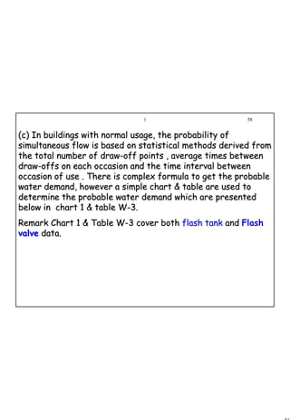 58
1 58
(c) In buildings with normal usage, the probability of(c) In buildings with normal usage, the probability of
simultaneous flow is based on statistical methods derived fromsimultaneous flow is based on statistical methods derived from
the total number of drawthe total number of draw--off points , average times betweenoff points , average times between
drawdraw--offs on each occasion and the time interval betweenoffs on each occasion and the time interval between
occasion of use . There is complex formula to get the probableoccasion of use . There is complex formula to get the probable
water demand, however a simple chart & table are used towater demand, however a simple chart & table are used to
determine the probable water demand which are presenteddetermine the probable water demand which are presented
below in chart 1 & table Wbelow in chart 1 & table W--3.3.
Remark Chart 1 & Table WRemark Chart 1 & Table W--3 cover both3 cover both flash tankflash tank andand Flash
valvevalve data.data.
 