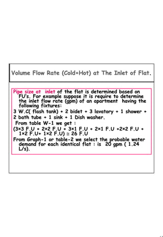 61
1 61
Pipe size at inletPipe size at inlet of the flat is determined based onof the flat is determined based on
FUFU’’s. For example suppose it is require to determines. For example suppose it is require to determine
the inlet flow rate (gpm) of an apartment having thethe inlet flow rate (gpm) of an apartment having the
following fixtures:following fixtures:
3 W.C( flash tank) + 2 bidet + 3 lavatory + 1 shower +3 W.C( flash tank) + 2 bidet + 3 lavatory + 1 shower +
2 bath tube + 1 sink + 1 Dish washer.2 bath tube + 1 sink + 1 Dish washer.
From table WFrom table W--1 we get :1 we get :
(3(3××3 F.U + 23 F.U + 2××2 F.U + 32 F.U + 3××1 F.U + 21 F.U + 2××1 F.U +21 F.U +2××2 F.U +2 F.U +
11××2 F.U+ 12 F.U+ 1××2 F.U)2 F.U) ≅≅ 26 F.U26 F.U
From GraphFrom Graph--1 or table1 or table--2 we select the probable water2 we select the probable water
demand for each identical flat : isdemand for each identical flat : is 20 gpm ( 1.2420 gpm ( 1.24
L/s).L/s).
Volume Flow Rate (Cold+Hot) at The Inlet of FlatVolume Flow Rate (Cold+Hot) at The Inlet of Flat..
 