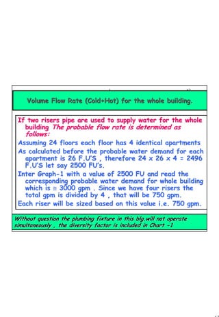 62
1 62
If two risers pipe are used to supply water for the wholeIf two risers pipe are used to supply water for the whole
buildingbuilding The probable flow rate is determined asThe probable flow rate is determined as
follows:follows:
Assuming 24 floors each floor has 4 identical apartmentsAssuming 24 floors each floor has 4 identical apartments
As calculated before the probable water demand for eachAs calculated before the probable water demand for each
apartment isapartment is 26 F.U26 F.U’’S , therefore 24 x 26 x 4 = 2496S , therefore 24 x 26 x 4 = 2496
F.UF.U’’S let say 2500 FUS let say 2500 FU’’s.s.
Inter GraphInter Graph--1 with a value of 2500 FU and read the1 with a value of 2500 FU and read the
corresponding probable water demand for whole buildingcorresponding probable water demand for whole building
which iswhich is ≅≅ 3000 gpm . Since we have four risers the3000 gpm . Since we have four risers the
total gpm is divided by 4 , that will be 750 gpm.total gpm is divided by 4 , that will be 750 gpm.
Each riser will be sized based on this value i.e. 750 gpm.Each riser will be sized based on this value i.e. 750 gpm.
Volume Flow Rate (Cold+Hot) for the whole buildingVolume Flow Rate (Cold+Hot) for the whole building..
Without question the plumbing fixture in thisWithout question the plumbing fixture in this blg.willblg.will not operatenot operate
simultaneously , the diversity factor is included in Chartsimultaneously , the diversity factor is included in Chart --11
 
