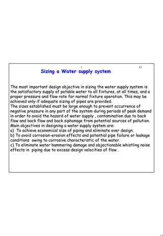 63
1 63
The most important design objective in sizing the water supply sThe most important design objective in sizing the water supply system isystem is
the satisfactory supply of potable water to all fixtures, at allthe satisfactory supply of potable water to all fixtures, at all times, and atimes, and a
proper pressure and flow rate for normal fixture operation. Thisproper pressure and flow rate for normal fixture operation. This may bemay be
achieved only if adequate sizing of pipes are provided.achieved only if adequate sizing of pipes are provided.
The sizes established must be large enough to prevent occurrenceThe sizes established must be large enough to prevent occurrence ofof
negative pressure in any part of the system during periods of penegative pressure in any part of the system during periods of peak demandak demand
in order to avoid the hazard of water supply , contamination duein order to avoid the hazard of water supply , contamination due to backto back
flow and back flow and back siphonage from potential sources offlow and back flow and back siphonage from potential sources of pollution.pollution.
Main objectives in designing a water supply system are:Main objectives in designing a water supply system are:
a) To achieve economical size of piping and eliminate over desia) To achieve economical size of piping and eliminate over design.gn.
b) To avoid corrosionb) To avoid corrosion--erosion effects and potential pipe failure or leakageerosion effects and potential pipe failure or leakage
conditions owing to corrosive characteristic of the water.conditions owing to corrosive characteristic of the water.
c) To eliminate water hammering damage and objectionable whistlic) To eliminate water hammering damage and objectionable whistling noiseng noise
effects in piping due to excess design velocities of flow .effects in piping due to excess design velocities of flow .
Sizing a Water supply systemSizing a Water supply system
 