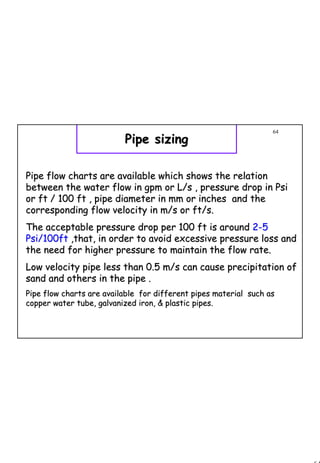 64
1 64
Pipe sizingPipe sizing
Pipe flow charts are available which shows the relationPipe flow charts are available which shows the relation
between the water flow in gpm or L/s , pressure drop in Psibetween the water flow in gpm or L/s , pressure drop in Psi
or ft / 100 ft , pipe diameter in mm or inches and theor ft / 100 ft , pipe diameter in mm or inches and the
corresponding flow velocity in m/s or ft/s.corresponding flow velocity in m/s or ft/s.
The acceptable pressure drop per 100 ft is aroundThe acceptable pressure drop per 100 ft is around 22--55
Psi/100ftPsi/100ft ,that, in order to avoid excessive pressure loss and,that, in order to avoid excessive pressure loss and
the need for higher pressure to maintain the flow rate.the need for higher pressure to maintain the flow rate.
Low velocity pipe less than 0.5 m/s can cause precipitation ofLow velocity pipe less than 0.5 m/s can cause precipitation of
sand and others in the pipe .sand and others in the pipe .
Pipe flow charts are available for different pipes material suPipe flow charts are available for different pipes material such asch as
copper water tube, galvanized iron, & plastic pipes.copper water tube, galvanized iron, & plastic pipes.
 