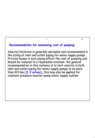 66
1 66
Recommendation for minimizing cost of pumpingRecommendation for minimizing cost of pumping
Velocity limitation is generally advisable and recommended inVelocity limitation is generally advisable and recommended in
the sizing of inlet and outlet piping for water supply pumps .the sizing of inlet and outlet piping for water supply pumps .
Friction losses in such piping affect the cost of pumping andFriction losses in such piping affect the cost of pumping and
should be reduced to a reasonable minimum .the generalshould be reduced to a reasonable minimum .the general
recommendation in this instance is to limit velocity in bothrecommendation in this instance is to limit velocity in both
inlet and outlet piping for water supply pumps to no moreinlet and outlet piping for water supply pumps to no more
than 4ft/secthan 4ft/sec ((1.2 m/sec),1.2 m/sec), this may also be applied forthis may also be applied for
constantconstant--pressure boosterpressure booster--pump water supply systempump water supply system
 