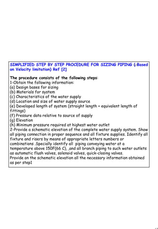 67
1 67SIMPLIFIED STEP BY STEP PROCEDURE FOR SIZING PIPING ( Based
on Velocity limitation) Ref [2]
The procedure consists of the following steps:
1-Obtain the following information:
(a) Design bases for sizing
(b) Materials for system
(c) Characteristics of the water supply
(d) Location and size of water supply source
(e) Developed length of system (straight length + equivalent length of
fittings)
(f) Pressure data relative to source of supply
(g) Elevation
(h) Minimum pressure required at highest water outlet
2-Provide a schematic elevation of the complete water supply system. Show
all piping connection in proper sequence and all fixture supplies. Identify all
fixture and risers by means of appropriate letters numbers or
combinations .Specially identify all piping conveying water at a
temperature above 150F(66 C), ,and all branch piping to such water outlets
as automatic flush valves, solenoid valves, quick-closing valves.
Provide on the schematic elevation all the necessary information obtained
as per step1
 