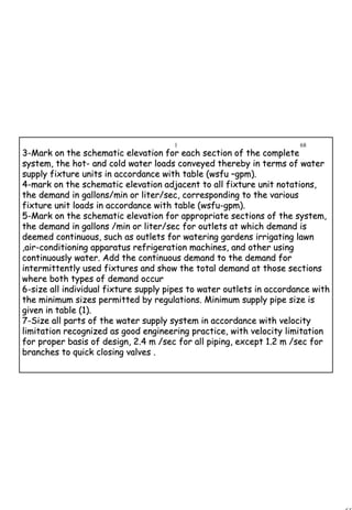 68
1 68
33--Mark on the schematic elevation for each section of the completeMark on the schematic elevation for each section of the complete
system, the hotsystem, the hot-- and cold water loads conveyed thereby in terms of waterand cold water loads conveyed thereby in terms of water
supply fixture units in accordance with table (wsfusupply fixture units in accordance with table (wsfu ––gpm).gpm).
44--mark on the schematic elevation adjacent to all fixture unit notmark on the schematic elevation adjacent to all fixture unit notations,ations,
the demand in gallons/min or liter/sec, corresponding to the varthe demand in gallons/min or liter/sec, corresponding to the variousious
fixture unit loads in accordance with table (wsfufixture unit loads in accordance with table (wsfu--gpm).gpm).
55--Mark on the schematic elevation for appropriate sections of theMark on the schematic elevation for appropriate sections of the system,system,
the demand in gallons /min or liter/sec for outlets at which demthe demand in gallons /min or liter/sec for outlets at which demand isand is
deemed continuous, such as outlets for watering gardens irrigatideemed continuous, such as outlets for watering gardens irrigating lawnng lawn
,air,air--conditioning apparatus refrigeration machines, and other usingconditioning apparatus refrigeration machines, and other using
continuously water. Add the continuous demand to the demand forcontinuously water. Add the continuous demand to the demand for
intermittently used fixtures and show the total demand at thoseintermittently used fixtures and show the total demand at those sectionssections
where both types of demand occurwhere both types of demand occur
66--size all individual fixture supply pipes to water outlets in accsize all individual fixture supply pipes to water outlets in accordance withordance with
the minimum sizes permitted by regulations. Minimum supply pipethe minimum sizes permitted by regulations. Minimum supply pipe size issize is
given in table (1).given in table (1).
77--Size all parts of the water supply system in accordance with velSize all parts of the water supply system in accordance with velocityocity
limitation recognized as good engineering practice, with velocitlimitation recognized as good engineering practice, with velocity limitationy limitation
for proper basis of design, 2.4 m /sec for all piping, except 1.for proper basis of design, 2.4 m /sec for all piping, except 1.2 m /sec for2 m /sec for
branches to quick closing valves .branches to quick closing valves .
 