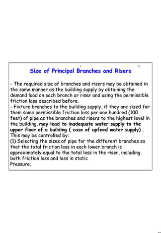 71
1 71
Size of Principal Branches and RisersSize of Principal Branches and Risers
- The required size of branches and risers may be obtained inThe required size of branches and risers may be obtained in
the same manner as the building supply by obtaining thethe same manner as the building supply by obtaining the
demand load on each branch or riser and using the permissibledemand load on each branch or riser and using the permissible
friction loss described before.friction loss described before.
-- Fixture branches to the building supply, if they are sized forFixture branches to the building supply, if they are sized for
them same permissible friction loss per one hundred (100them same permissible friction loss per one hundred (100
feet) of pipe as the branches and risers to the highest level infeet) of pipe as the branches and risers to the highest level in
the building,the building, may lead to inadequate water supply to themay lead to inadequate water supply to the
upper floor of a building ( case of upfeed water supply)upper floor of a building ( case of upfeed water supply) ..
This may be controlled by:This may be controlled by:
(1) Selecting the sizes of pipe for the different branches so(1) Selecting the sizes of pipe for the different branches so
that the total friction loss in each lower branch isthat the total friction loss in each lower branch is
approximately equal to the total loss in the riser, includingapproximately equal to the total loss in the riser, including
both friction loss and loss in staticboth friction loss and loss in static
Pressure;Pressure;
 