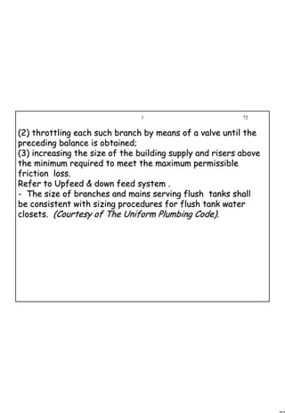 72
1 72
(2) throttling each such branch by means of a valve until the(2) throttling each such branch by means of a valve until the
preceding balance is obtained;preceding balance is obtained;
(3) increasing the size of the building supply and risers above(3) increasing the size of the building supply and risers above
the minimum required to meet the maximum permissiblethe minimum required to meet the maximum permissible
friction loss.friction loss.
Refer to Upfeed & down feed system .Refer to Upfeed & down feed system .
-- The size of branches and mains serving flush tanks shallThe size of branches and mains serving flush tanks shall
be consistent with sizing procedures for flush tank waterbe consistent with sizing procedures for flush tank water
closets.closets. (Courtesy of The Uniform Plumbing Code).(Courtesy of The Uniform Plumbing Code).
 