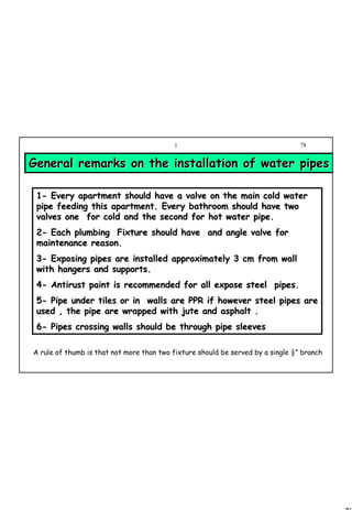 78
1 78
General remarks on the installation of water pipesGeneral remarks on the installation of water pipes
11-- Every apartment should have a valve on the main cold waterEvery apartment should have a valve on the main cold water
pipe feeding this apartment. Every bathroom should have twopipe feeding this apartment. Every bathroom should have two
valves one for cold and the second for hot water pipe.valves one for cold and the second for hot water pipe.
22-- Each plumbing Fixture should have and angle valve forEach plumbing Fixture should have and angle valve for
maintenance reason.maintenance reason.
33-- Exposing pipes are installed approximately 3 cm from wallExposing pipes are installed approximately 3 cm from wall
with hangers and supports.with hangers and supports.
44-- Antirust paint is recommended for all expose steel pipes.Antirust paint is recommended for all expose steel pipes.
55-- Pipe under tiles or in walls are PPR if however steel pipes arPipe under tiles or in walls are PPR if however steel pipes aree
used , the pipe are wrapped with jute and asphalt .used , the pipe are wrapped with jute and asphalt .
66-- Pipes crossing walls should be through pipe sleevesPipes crossing walls should be through pipe sleeves
A rule of thumb is that not more than two fixture should be served by a single ½” branch
 