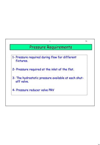 79
1 79
Pressure RequirementsPressure Requirements
11-- Pressure required during flow for differentPressure required during flow for different
fixtures.fixtures.
22-- Pressure required at the inlet of the flat.Pressure required at the inlet of the flat.
33-- The hydrostatic pressure available at each shutThe hydrostatic pressure available at each shut--
off valve.off valve.
44-- Pressure reducer valve PRVPressure reducer valve PRV
 