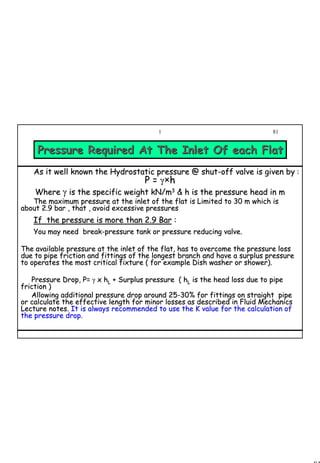 81
1 81
As it well known the Hydrostatic pressure @ shutAs it well known the Hydrostatic pressure @ shut--off valve is given byoff valve is given by ::
P =P = γγ××hh
WhereWhere γγ is the specific weight kN/mis the specific weight kN/m33
& h is the pressure head in m& h is the pressure head in m
The maximum pressure at the inlet of the flat is Limited tThe maximum pressure at the inlet of the flat is Limited to 30 m which iso 30 m which is
about 2.9 bar , that , avoid excessive pressuresabout 2.9 bar , that , avoid excessive pressures
If the pressure is more than 2.9 BarIf the pressure is more than 2.9 Bar ::
You may need breakYou may need break--pressure tank or pressure reducing valve.pressure tank or pressure reducing valve.
The available pressure at the inlet of the flat, has to overcomeThe available pressure at the inlet of the flat, has to overcome the pressure lossthe pressure loss
due to pipe friction and fittings of the longest branch and havedue to pipe friction and fittings of the longest branch and have a surplus pressurea surplus pressure
to operates the most critical fixture ( for example Dish washerto operates the most critical fixture ( for example Dish washer or shower).or shower).
Pressure Drop, P=Pressure Drop, P= γγ xx hhLL + Surplus pressure (+ Surplus pressure ( hhLL is the head loss due to pipeis the head loss due to pipe
friction )friction )
Allowing additional pressure drop around 25Allowing additional pressure drop around 25--30% for fittings on straight pipe30% for fittings on straight pipe
or calculate the effective length for minor losses as describedor calculate the effective length for minor losses as described in Fluid Mechanicsin Fluid Mechanics
Lecture notes.Lecture notes. It is always recommended to use the K value for the calculationIt is always recommended to use the K value for the calculation ofof
the pressure drop.the pressure drop.
Pressure Required At The Inlet Of each FlatPressure Required At The Inlet Of each Flat
 