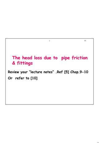 91
1 91
The head loss due to pipe frictionThe head loss due to pipe friction
& fittings& fittings
Review your “lecture notes” .Ref [5] Chap.9-10
Or refer to [10]
 