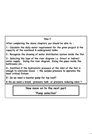 92
1 92
Now !!
After completing the above chapters you should be able to :
1- Calculate the daily water requirement for the given project & the
capacity of the overhead & underground tanks.
2- Recognize the drawing of water distribution system inside the flat.
3- Selecting the type of the riser diagram i.e. Direct or indirect
water supply. Sizing the riser diagram. Sizing the pipes inside the
bathrooms etc..
4- Justified if the hydrostatic pressure at the inlet of the flat is
enough to overcome losses + the+ the surplus pressure to operates thesurplus pressure to operates the
most critical fixturemost critical fixture ..
55-- Do we need a booster pump for top roof?Do we need a booster pump for top roof?
66--Do we need a breakDo we need a break --pressure tank or pressure reducing valve ?pressure tank or pressure reducing valve ?
Now move on to the next part
“Pump selection”
 