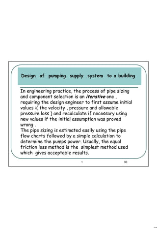 93
1 93
Design of pumping supply system to a building
In engineering practice, the process of pipe sizing
and component selection is an iterative one ,
requiring the design engineer to first assume initial
values :( the velocity , pressure and allowable
pressure loss ) and recalculate if necessary using
new values if the initial assumption was proved
wrong .
The pipe sizing is estimated easily using the pipe
flow charts followed by a simple calculation to
determine the pumps power. Usually, the equal
friction loss method is the simplest method used
which gives acceptable results.
 