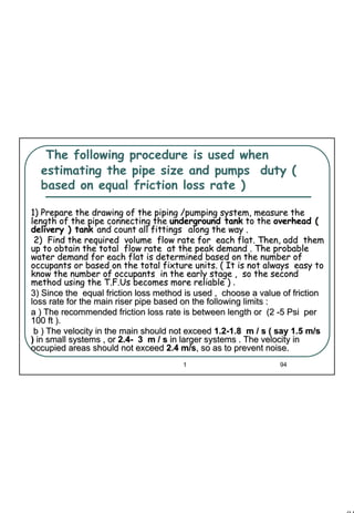 94
1 94
The following procedure is used when
estimating the pipe size and pumps duty (
based on equal friction loss rate )
1) Prepare the drawing of the piping /pumping system, measure th1) Prepare the drawing of the piping /pumping system, measure thee
length of the pipe connecting thelength of the pipe connecting the underground tankunderground tank to theto the overhead (overhead (
delivery ) tankdelivery ) tank and count all fittingsand count all fittings along the way .along the way .
2) Find the required volume flow rate for each flat. Then,2) Find the required volume flow rate for each flat. Then, add themadd them
up to obtain the total flow rate at the peak demand . The probup to obtain the total flow rate at the peak demand . The probableable
water demand for each flat is determined based on the number ofwater demand for each flat is determined based on the number of
occupants or based on the total fixture units. ( It is not alwayoccupants or based on the total fixture units. ( It is not always easy tos easy to
know the number of occupants in the early stage , so the seconknow the number of occupants in the early stage , so the secondd
method using themethod using the T.F.UsT.F.Us becomes more reliable )becomes more reliable ) ..
3) Since the equal friction loss method is used , choose a val3) Since the equal friction loss method is used , choose a value of frictionue of friction
loss rate for theloss rate for the main riser pipe based on the following limits :main riser pipe based on the following limits :
a ) The recommended friction loss rate is between length or (2a ) The recommended friction loss rate is between length or (2 --5 Psi per5 Psi per
100 ft ).100 ft ).
b ) The velocity in the main should not exceedb ) The velocity in the main should not exceed 1.21.2--1.8 m / s ( say 1.5 m/s1.8 m / s ( say 1.5 m/s
)) in small systems , orin small systems , or 2.42.4-- 3 m / s3 m / s in larger systems . The velocity inin larger systems . The velocity in
occupied areas should not exceedoccupied areas should not exceed 2.4 m/s2.4 m/s, so as to prevent noise., so as to prevent noise.
 