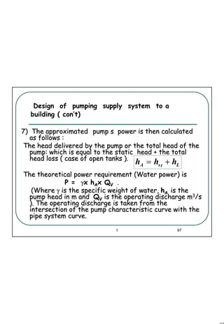 97
1 97
Design of pumping supply system to a
building ( con’t)
7) The approximated7) The approximated pump s power is then calculatedpump s power is then calculated
as follows :as follows :
The head delivered by the pump or the total head of theThe head delivered by the pump or the total head of the
pump: which is equal to the static head + the totalpump: which is equal to the static head + the total
head loss ( case of open tanks ).head loss ( case of open tanks ).
The theoretical power requirement (Water power) isThe theoretical power requirement (Water power) is
P =P = γγxx hhAAxx QQVV ..
(Where(Where γγ is the specific weight of water,is the specific weight of water, hhAA is theis the
pump head in m andpump head in m and QQVV is the operating discharge mis the operating discharge m33/s/s
). The operating discharge is taken from the). The operating discharge is taken from the
intersection of the pump characteristic curve with theintersection of the pump characteristic curve with the
pipe system curve.pipe system curve.
LtsA hhh +=
 