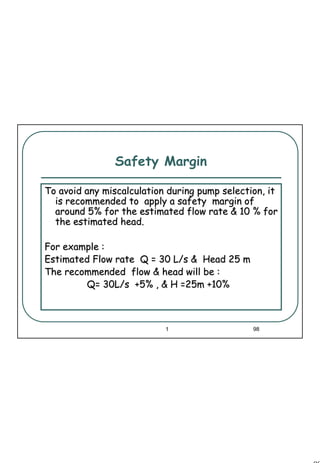 98
1 98
Safety Margin
To avoid any miscalculation during pump selection, itTo avoid any miscalculation during pump selection, it
is recommended to apply a safety margin ofis recommended to apply a safety margin of
around 5% for the estimated flow rate & 10 % foraround 5% for the estimated flow rate & 10 % for
the estimated head.the estimated head.
For example :For example :
Estimated Flow rate Q = 30 L/s & Head 25 mEstimated Flow rate Q = 30 L/s & Head 25 m
The recommended flow & head will be :The recommended flow & head will be :
Q= 30L/s +5% , & H =25m +10%Q= 30L/s +5% , & H =25m +10%
 