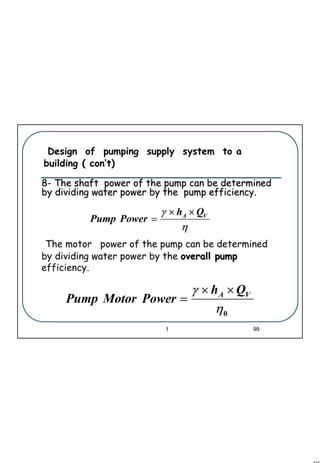 99
1 99
Design of pumping supply system to a
building ( con’t)
88-- The shaft power of the pump can be determinedThe shaft power of the pump can be determined
by dividing water power by the pump efficiency.by dividing water power by the pump efficiency.
0η
γ VA Qh
PowerMotorPump
××
=
The motor power of the pump can be determined
by dividing water power by the overall pumpoverall pump
efficiency.
η
γ VA Qh
PowerPump
××
=
 