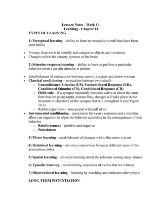 Lecture Notes - Week 10
Learning - Chapter 14
TYPES OF LEARNING
1) Perceptual learning – ability to learn to recognize stimuli that have been
seen before
 Primary function is to identify and categorize objects and situations
 Changes within the sensory systems of the brain
2) Stimulus-response learning – ability to learn to perform a particular
behavior when a certain stimulus is present
 Establishment of connections between sensory systems and motor systems
 Classical conditioning – association between two stimuli
o Unconditioned Stimulus (US), Unconditioned Response (UR),
Conditioned Stimulus (CS), Conditioned Response (CR)
o Hebb rule – if a synapse repeatedly becomes active at about the same
time that the postsynaptic neuron fires, changes will take place in the
structure or chemistry of the synapse that will strengthen it (see Figure
14.1)
o Rabbit experiment – tone paired with puff of air
 Instrumental conditioning – association between a response and a stimulus;
allows an organism to adjust its behavior according to the consequences of that
behavior
o Reinforcement – positive and negative
o Punishment
3) Motor learning – establishment of changes within the motor system
4) Relational learning – involves connections between different areas of the
association cortex
5) Spatial learning – involves learning about the relations among many stimuli
6) Episodic learning – remembering sequences of events that we witness
7) Observational learning – learning by watching and imitation other people
LONG-TERM POTENTIATION
 