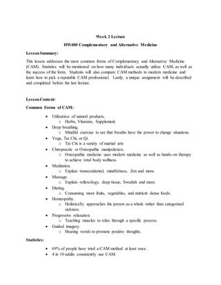 Week 2 Lecture
HW400 Complementary and Alternative Medicine
LessonSummary:
This lesson addresses the most common forms of Complementary and Alternative Medicine
(CAM). Statistics will be mentioned on how many individuals actually utilize CAM, as well as
the success of the form. Students will also compare CAM methods to modern medicine and
learn how to pick a reputable CAM professional. Lastly, a unique assignment will be described
and completed before the last lecture.
LessonContent:
Common Forms of CAM:
 Utilization of natural products.
o Herbs, Vitamins, Supplement.
 Deep breathing.
o Mindful exercise to see that breaths have the power to change situations.
 Yoga, Tai Chi, or Qi.
o Tai Chi is a variety of martial arts
 Chiropractic or Osteopathic manipulation.
o Osteopathic medicine uses modern medicine as well as hands-on therapy
to achieve total body wellness.
 Meditation.
o Explain transcendental, mindfulness, Zen and more.
 Massage.
o Explain reflexology, deep tissue, Swedish and more.
 Dieting.
o Consuming more fruits, vegetables, and nutrient dense foods.
 Homeopathy.
o Holistically approaches the person as a whole rather than categorized
sickness.
 Progressive relaxation.
o Teaching muscles to relax through a specific process.
 Guided imagery.
o Hearing words to promote positive thoughts.
Statistics:
 69% of people have tried a CAM method at least once.
 4 in 10 adults consistently use CAM.
 