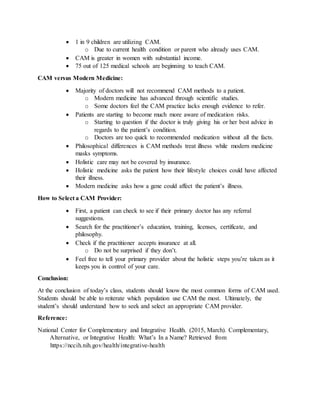  1 in 9 children are utilizing CAM.
o Due to current health condition or parent who already uses CAM.
 CAM is greater in women with substantial income.
 75 out of 125 medical schools are beginning to teach CAM.
CAM versus Modern Medicine:
 Majority of doctors will not recommend CAM methods to a patient.
o Modern medicine has advanced through scientific studies.
o Some doctors feel the CAM practice lacks enough evidence to refer.
 Patients are starting to become much more aware of medication risks.
o Starting to question if the doctor is truly giving his or her best advice in
regards to the patient’s condition.
o Doctors are too quick to recommended medication without all the facts.
 Philosophical differences is CAM methods treat illness while modern medicine
masks symptoms.
 Holistic care may not be covered by insurance.
 Holistic medicine asks the patient how their lifestyle choices could have affected
their illness.
 Modern medicine asks how a gene could affect the patient’s illness.
How to Select a CAM Provider:
 First, a patient can check to see if their primary doctor has any referral
suggestions.
 Search for the practitioner’s education, training, licenses, certificate, and
philosophy.
 Check if the practitioner accepts insurance at all.
o Do not be surprised if they don’t.
 Feel free to tell your primary provider about the holistic steps you’re taken as it
keeps you in control of your care.
Conclusion:
At the conclusion of today’s class, students should know the most common forms of CAM used.
Students should be able to reiterate which population use CAM the most. Ultimately, the
student’s should understand how to seek and select an appropriate CAM provider.
Reference:
National Center for Complementary and Integrative Health. (2015, March). Complementary,
iiiiiiiiAlternative, or Integrative Health: What’s In a Name? Retrieved from
iiiiiiiihttps://nccih.nih.gov/health/integrative-health
 