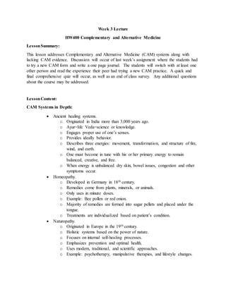 Week 3 Lecture
HW400 Complementary and Alternative Medicine
LessonSummary:
This lesson addresses Complementary and Alternative Medicine (CAM) systems along with
lacking CAM evidence. Discussion will occur of last week’s assignment where the students had
to try a new CAM form and write a one page journal. The students will switch with at least one
other person and read the experience their peer had trying a new CAM practice. A quick and
final comprehensive quiz will occur, as well as an end of class survey. Any additional questions
about the course may be addressed.
LessonContent:
CAM Systems in Depth:
 Ancient healing systems.
o Originated in India more than 3,000 years ago.
o Ayur=life Veda=science or knowledge.
o Engages proper use of one’s senses.
o Provides ideally behavior.
o Describes three energies: movement, transformation, and structure of fire,
wind, and earth.
o One must become in tune with his or her primary energy to remain
balanced, creative, and free.
o When energy is unbalanced dry skin, bowel issues, congestion and other
symptoms occur.
 Homeopathy.
o Developed in Germany in 18th century.
o Remedies come from plants, minerals, or animals.
o Only uses in minute doses.
o Example: Bee pollen or red onion.
o Majority of remedies are formed into sugar pellets and placed under the
tongue.
o Treatments are individualized based on patient’s condition.
 Naturopathy.
o Originated in Europe in the 19th century.
o Holistic systems based on the power of nature.
o Focuses on internal self-healing processes.
o Emphasizes prevention and optimal health.
o Uses modern, traditional, and scientific approaches.
o Example: psychotherapy, manipulative therapies, and lifestyle changes.
 