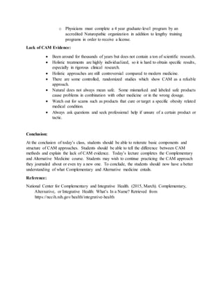 o Physicians must complete a 4 year graduate-level program by an
accredited Naturopathic organization in addition to lengthy training
programs in order to receive a license.
Lack of CAM Evidence:
 Been around for thousands of years but does not contain a ton of scientific research.
 Holistic treatments are highly individualized, so it is hard to obtain specific results,
especially in rigorous clinical research.
 Holistic approaches are still controversial compared to modern medicine.
 There are some controlled, randomized studies which show CAM as a reliable
approach.
 Natural does not always mean safe. Some mismarked and labeled safe products
cause problems in combination with other medicine or in the wrong dosage.
 Watch out for scams such as products that cure or target a specific obesity related
medical condition.
 Always ask questions and seek professional help if unsure of a certain product or
tactic.
Conclusion:
At the conclusion of today’s class, students should be able to reiterate basic components and
structure of CAM approaches. Students should be able to tell the difference between CAM
methods and explain the lack of CAM evidence. Today’s lecture completes the Complementary
and Alternative Medicine course. Students may wish to continue practicing the CAM approach
they journaled about or even try a new one. To conclude, the students should now have a better
understanding of what Complementary and Alternative medicine entails.
Reference:
National Center for Complementary and Integrative Health. (2015, March). Complementary,
iiiiiiiiAlternative, or Integrative Health: What’s In a Name? Retrieved from
iiiiiiiihttps://nccih.nih.gov/health/integrative-health
 