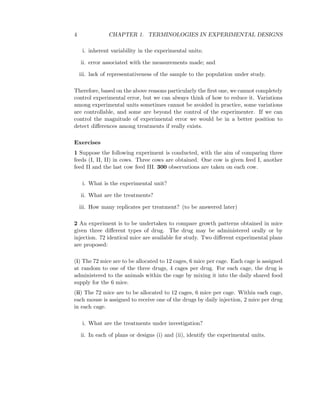 4 CHAPTER 1. TERMINOLOGIES IN EXPERIMENTAL DESIGNS
i. inherent variability in the experimental units;
ii. error associated with the measurements made; and
iii. lack of representativeness of the sample to the population under study.
Therefore, based on the above reasons particularly the ﬁrst one, we cannot completely
control experimental error, but we can always think of how to reduce it. Variations
among experimental units sometimes cannot be avoided in practice, some variations
are controllable, and some are beyond the control of the experimenter. If we can
control the magnitude of experimental error we would be in a better position to
detect diﬀerences among treatments if really exists.
Exercises
1 Suppose the following experiment is conducted, with the aim of comparing three
feeds (I, II, II) in cows. Three cows are obtained. One cow is given feed I, another
feed II and the last cow feed III. 300 observations are taken on each cow.
i. What is the experimental unit?
ii. What are the treatments?
iii. How many replicates per treatment? (to be answered later)
2 An experiment is to be undertaken to compare growth patterns obtained in mice
given three diﬀerent types of drug. The drug may be administered orally or by
injection. 72 identical mice are available for study. Two diﬀerent experimental plans
are proposed:
(i) The 72 mice are to be allocated to 12 cages, 6 mice per cage. Each cage is assigned
at random to one of the three drugs, 4 cages per drug. For each cage, the drug is
administered to the animals within the cage by mixing it into the daily shared food
supply for the 6 mice.
(ii) The 72 mice are to be allocated to 12 cages, 6 mice per cage. Within each cage,
each mouse is assigned to receive one of the drugs by daily injection, 2 mice per drug
in each cage.
i. What are the treatments under investigation?
ii. In each of plans or designs (i) and (ii), identify the experimental units.
 