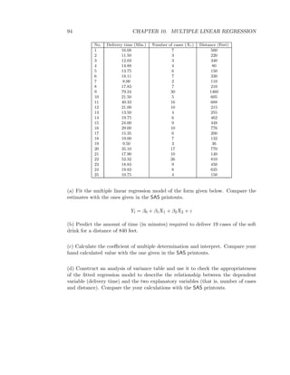 94 CHAPTER 10. MULTIPLE LINEAR REGRESSION
No. Delivery time (Min.) Number of cases (X1) Distance (Feet)
1 16.68 7 560
2 11.50 3 220
3 12.03 3 340
4 14.88 4 80
5 13.75 6 150
6 18.11 7 330
7 8.00 2 110
8 17.83 7 210
9 79.24 30 1460
10 21.50 5 605
11 40.33 16 688
12 21.00 10 215
13 13.50 4 255
14 19.75 6 462
15 24.00 9 448
16 29.00 10 776
17 15.35 6 200
18 19.00 7 132
19 9.50 3 36
20 35.10 17 770
21 17.90 10 140
22 52.32 26 810
23 18.83 9 450
24 19.83 8 635
25 10.75 4 150
(a) Fit the multiple linear regression model of the form given below. Compare the
estimates with the ones given in the SAS printouts.
Yi = β0 + β1X1 + β2X2 + ε
(b) Predict the amount of time (in minutes) required to deliver 19 cases of the soft
drink for a distance of 840 feet.
(c) Calculate the coeﬃcient of multiple determination and interpret. Compare your
hand calculated value with the one given in the SAS printouts.
(d) Construct an analysis of variance table and use it to check the appropriateness
of the ﬁtted regression model to describe the relationship between the dependent
variable (delivery time) and the two explanatory variables (that is, number of cases
and distance). Compare the your calculations with the SAS printouts.
 