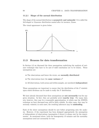 98 CHAPTER 11. DATA TRANSFORMATION
11.2.1 Shape of the normal distribution
The shape of the normal distribution is symmetric and unimodal. It is called the
bell-shaped or Gaussian distribution named after its inventor, Gauss.
The visual appearance is given below.
11.3 Reasons for data transformation
In Section 4.2 we discussed the three assumptions underlying the analysis of vari-
ance technique that have to be met if valid conclusions are to be drawn. These
assumptions are:
• The observations and hence the errors, are normally distributed
• The observations have the same variance σ2
• All observations, both across and within samples, are unrelated (independent)
These assumptions are important to ensure that the distribution of the F statistic
upon which decisions can be made is really the F distribution.
We have already discussed that these assumptions are not necessarily true for any
given situation. In fact, they are probably never exactly true. For many data
sets, however, they may be a reasonable approximation, in which case the ANOVA
technique we have discussed may still be fairly reliable. In other cases, they may be
seriously violated; in such cases, the resulting inferences may be misleading
Each of the above assumptions should be met before progressing onto the analy-
sis. However, if the experiment has been designed appropriately the assumption
of independence of observations (assumption 3 above) is always met by the experi-
menter. As mentioned above, both the homogeneity of variance and the normality
assumptions need not necessarily be true.
 