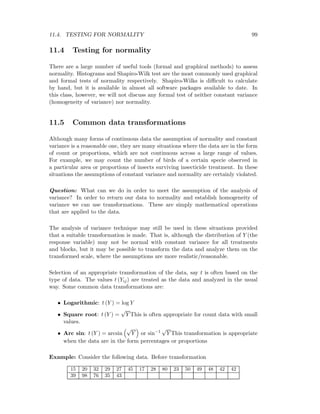 11.4. TESTING FOR NORMALITY 99
11.4 Testing for normality
There are a large number of useful tools (formal and graphical methods) to assess
normality. Histograms and Shapiro-Wilk test are the most commonly used graphical
and formal tests of normality respectively. Shapiro-Wilks is diﬃcult to calculate
by hand, but it is available in almost all software packages available to date. In
this class, however, we will not discuss any formal test of neither constant variance
(homogeneity of variance) nor normality.
11.5 Common data transformations
Although many forms of continuous data the assumption of normality and constant
variance is a reasonable one, they are many situations where the data are in the form
of count or proportions, which are not continuous across a large range of values.
For example, we may count the number of birds of a certain specie observed in
a particular area or proportions of insects surviving insecticide treatment. In these
situations the assumptions of constant variance and normality are certainly violated.
Question: What can we do in order to meet the assumption of the analysis of
variance? In order to return our data to normality and establish homogeneity of
variance we can use transformations. These are simply mathematical operations
that are applied to the data.
The analysis of variance technique may still be used in these situations provided
that a suitable transformation is made. That is, although the distribution of Y (the
response variable) may not be normal with constant variance for all treatments
and blocks, but it may be possible to transform the data and analyze them on the
transformed scale, where the assumptions are more realistic/reasonable.
Selection of an appropriate transformation of the data, say t is often based on the
type of data. The values t (Yij) are treated as the data and analyzed in the usual
way. Some common data transformations are:
• Logarithmic: t (Y ) = log Y
• Square root: t (Y ) =
√
Y This is often appropriate for count data with small
values.
• Arc sin: t (Y ) = arcsin
√
Y or sin−1
√
Y This transformation is appropriate
when the data are in the form percentages or proportions
Example: Consider the following data. Before transformation
15 20 32 29 27 45 17 28 80 23 50 49 48 42 42
39 98 76 35 43
 